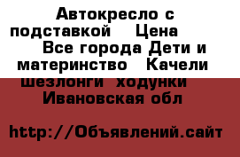 Автокресло с подставкой. › Цена ­ 4 000 - Все города Дети и материнство » Качели, шезлонги, ходунки   . Ивановская обл.
